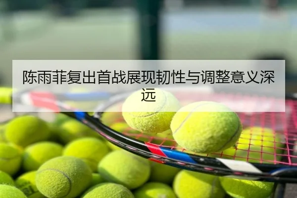 陈雨菲复出首战展现韧性与调整意义深远