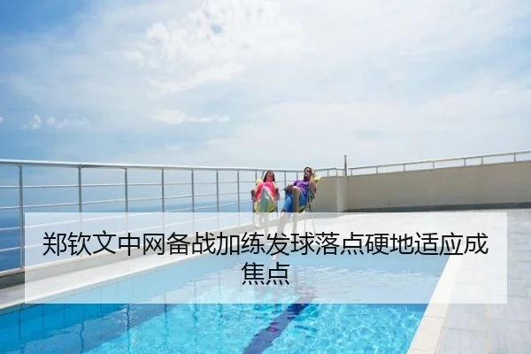 郑钦文中网备战加练发球落点硬地适应成焦点